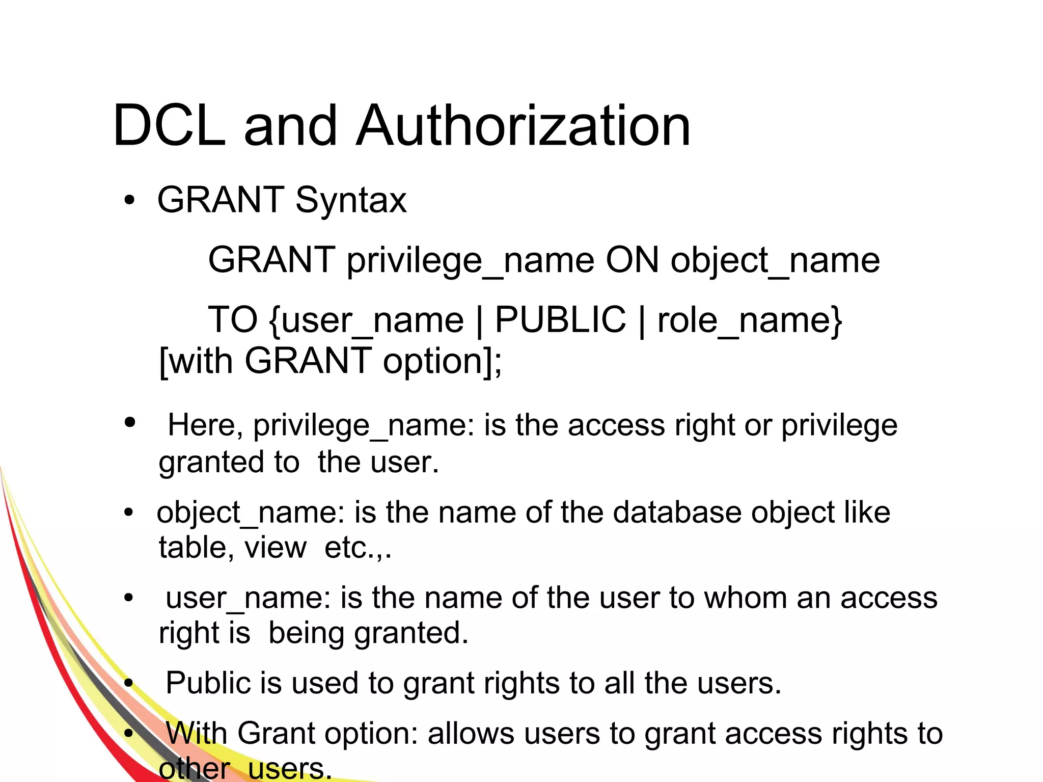 DCL and Authorization
● GRANT Syntax
GRANT privilege_name ON object_name
TO {user_name | PUBLIC | role_name}
[with GRANT option];
● Here, privilege_name: is the access right or privilege
granted to the user.
● object_name: is the name of the database object like
table, view etc.,.
● user_name: is the name of the user to whom an access
right is being granted.
● Public is used to grant rights to all the users.
● With Grant option: allows users to grant access rights to
other users.
 