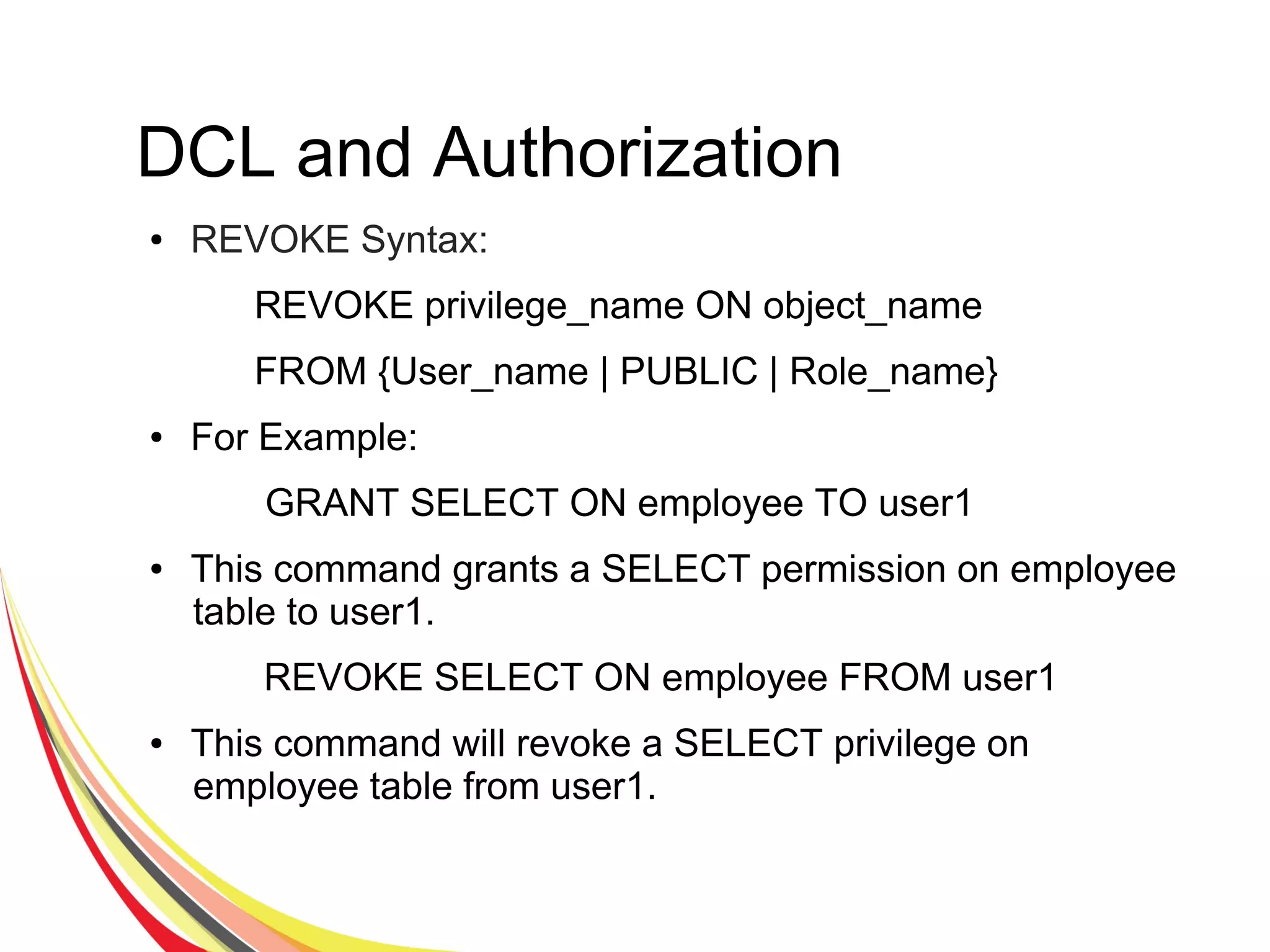 DCL and Authorization
● REVOKE Syntax:
REVOKE privilege_name ON object_name
FROM {User_name | PUBLIC | Role_name}
● For Example:
GRANT SELECT ON employee TO user1
● This command grants a SELECT permission on employee
table to user1.
REVOKE SELECT ON employee FROM user1
● This command will revoke a SELECT privilege on
employee table from user1.
 