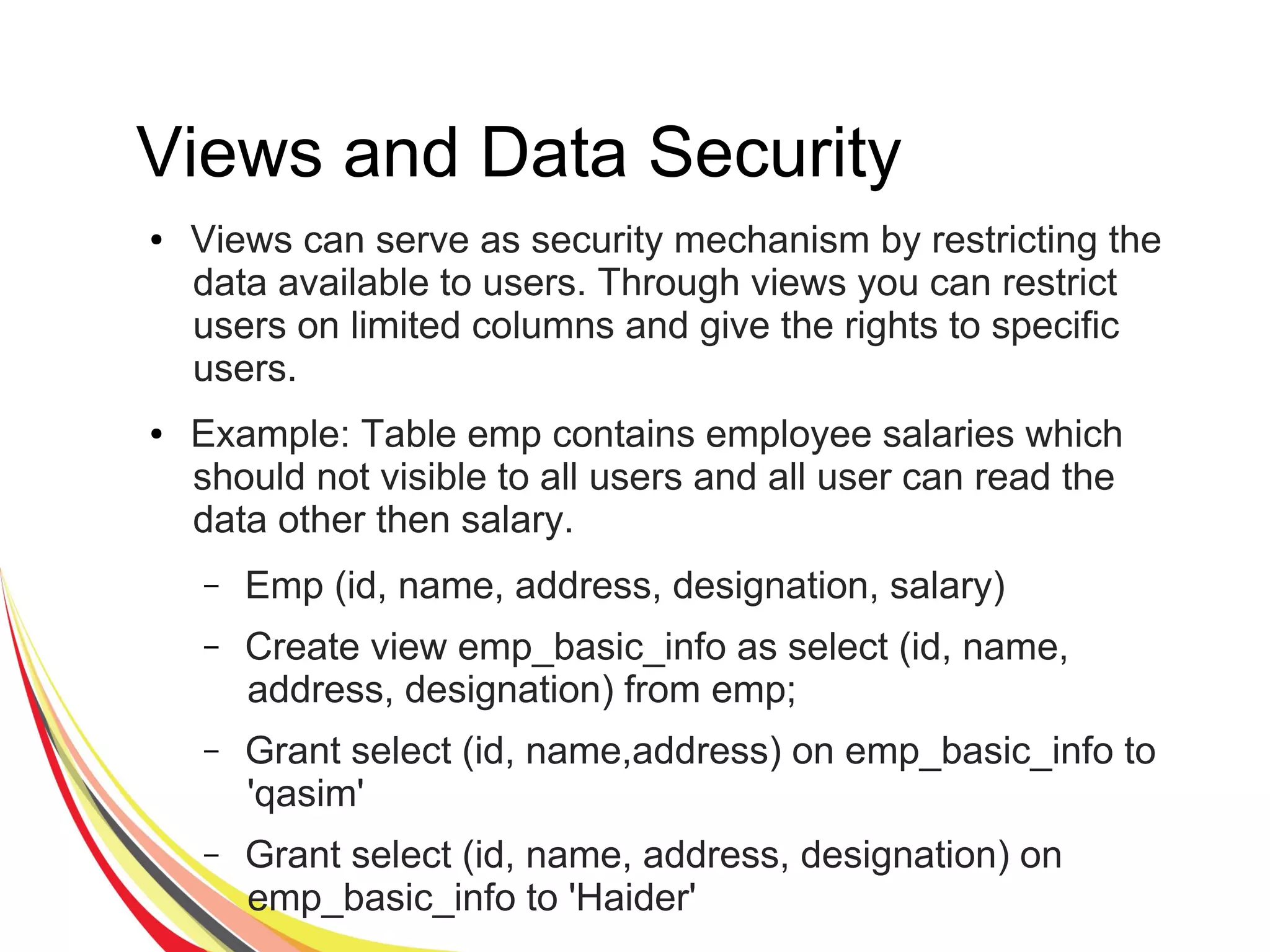 Views and Data Security
● Views can serve as security mechanism by restricting the
data available to users. Through views you can restrict
users on limited columns and give the rights to specific
users.
● Example: Table emp contains employee salaries which
should not visible to all users and all user can read the
data other then salary.
– Emp (id, name, address, designation, salary)
– Create view emp_basic_info as select (id, name,
address, designation) from emp;
– Grant select (id, name,address) on emp_basic_info to
'qasim'
– Grant select (id, name, address, designation) on
emp_basic_info to 'Haider'
 