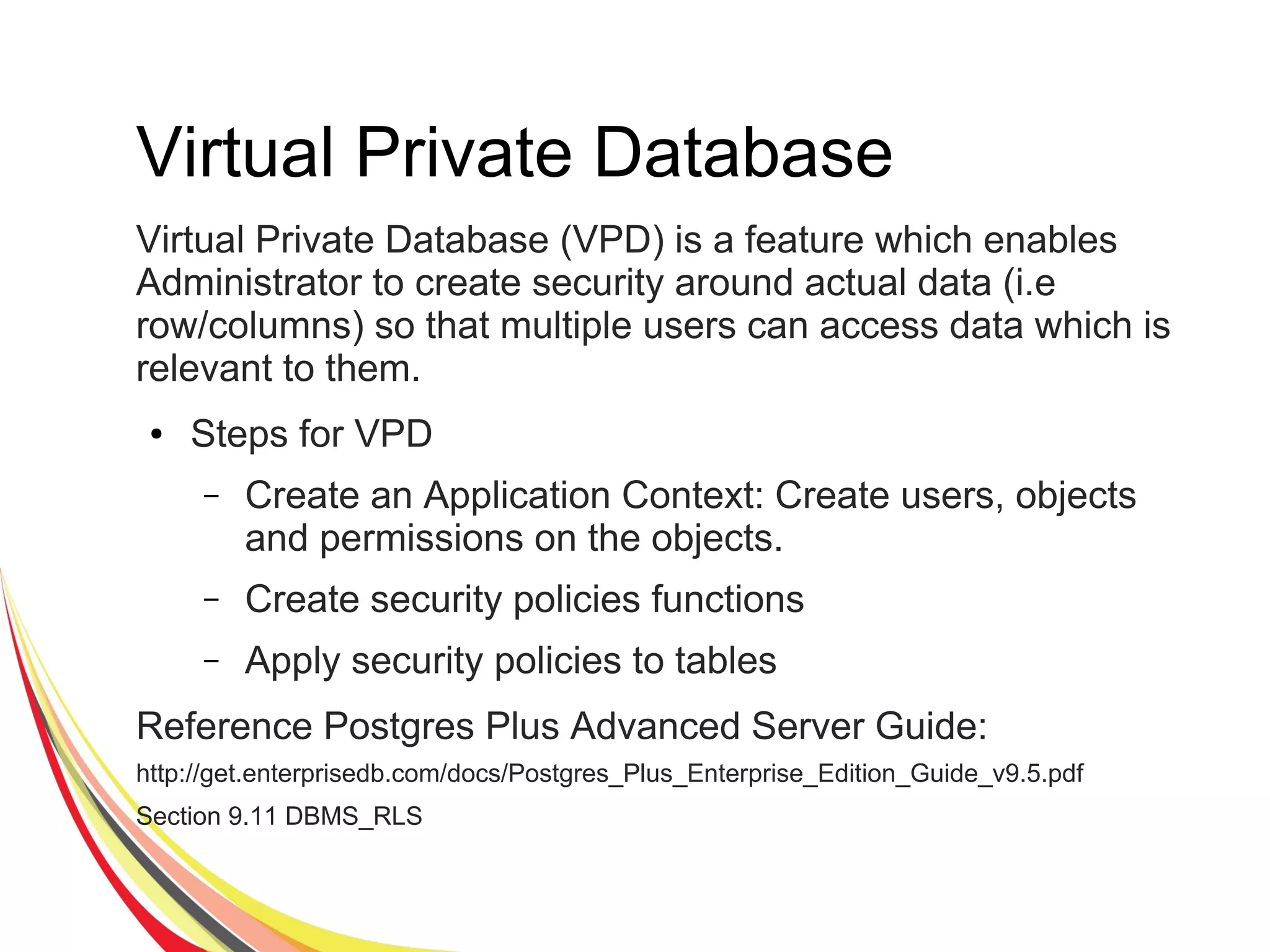 Virtual Private Database
Virtual Private Database (VPD) is a feature which enables
Administrator to create security around actual data (i.e
row/columns) so that multiple users can access data which is
relevant to them.
● Steps for VPD
– Create an Application Context: Create users, objects
and permissions on the objects.
– Create security policies functions
– Apply security policies to tables
Reference Postgres Plus Advanced Server Guide:
http://get.enterprisedb.com/docs/Postgres_Plus_Enterprise_Edition_Guide_v9.5.pdf
Section 9.11 DBMS_RLS
 