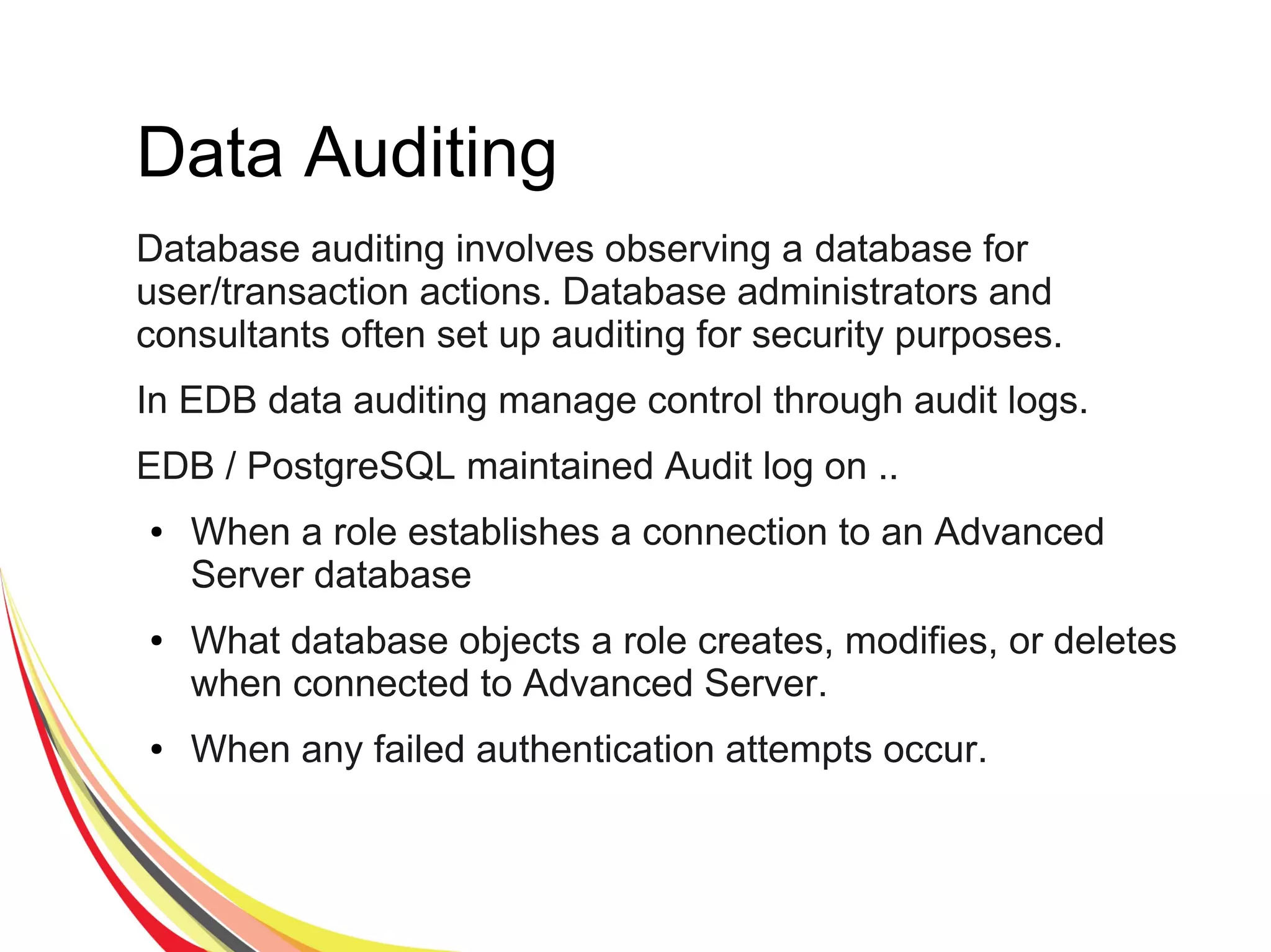 Data Auditing
Database auditing involves observing a database for
user/transaction actions. Database administrators and
consultants often set up auditing for security purposes.
In EDB data auditing manage control through audit logs.
EDB / PostgreSQL maintained Audit log on ..
● When a role establishes a connection to an Advanced
Server database
● What database objects a role creates, modifies, or deletes
when connected to Advanced Server.
● When any failed authentication attempts occur.
 