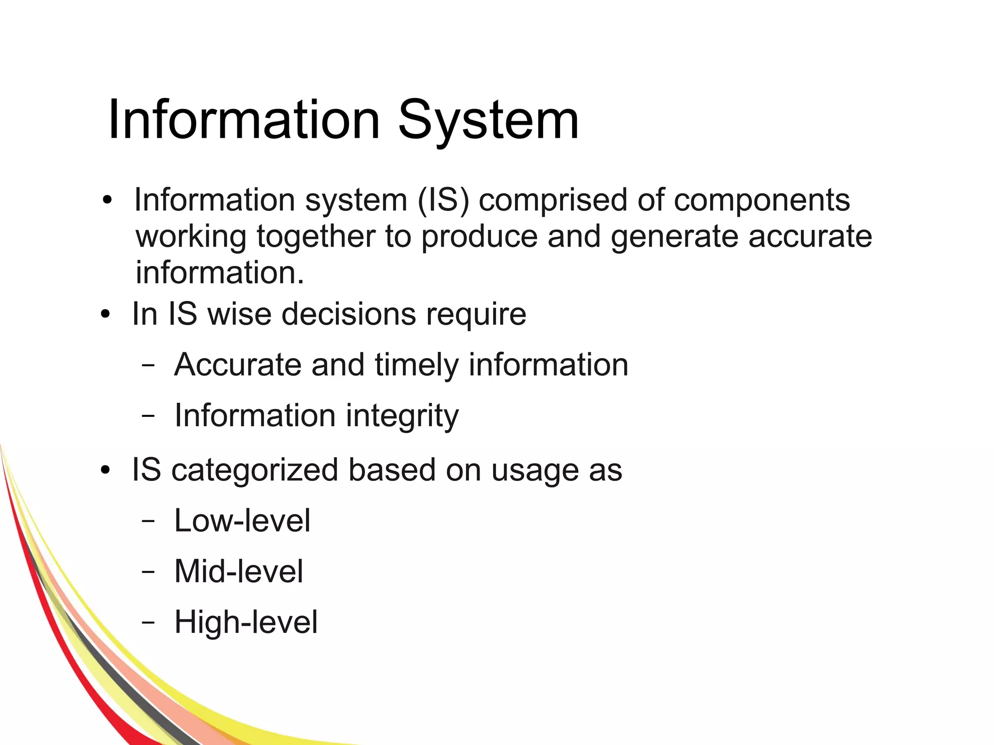 Information System
● Information system (IS) comprised of components
working together to produce and generate accurate
information.
● In IS wise decisions require
– Accurate and timely information
– Information integrity
● IS categorized based on usage as
– Low-level
– Mid-level
– High-level
 