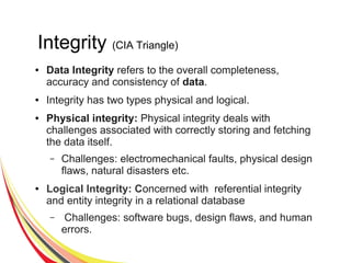 Integrity (CIA Triangle)
● Data Integrity refers to the overall completeness,
accuracy and consistency of data.
● Integrity has two types physical and logical.
● Physical integrity: Physical integrity deals with
challenges associated with correctly storing and fetching
the data itself.
– Challenges: electromechanical faults, physical design
flaws, natural disasters etc.
● Logical Integrity: Concerned with referential integrity
and entity integrity in a relational database
– Challenges: software bugs, design flaws, and human
errors.
 