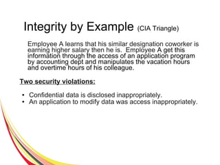 Integrity by Example (CIA Triangle)
Employee A learns that his similar designation coworker is
earning higher salary then he is. Employee A get this
information through the access of an application program
by accounting dept and manipulates the vacation hours
and overtime hours of his colleague.
Two security violations:
● Confidential data is disclosed inappropriately.
● An application to modify data was access inappropriately.
 