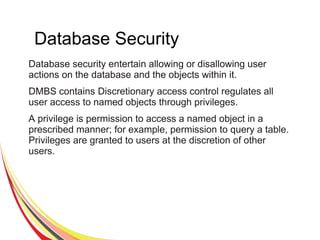 Database Security
Database security entertain allowing or disallowing user
actions on the database and the objects within it.
DMBS contains Discretionary access control regulates all
user access to named objects through privileges.
A privilege is permission to access a named object in a
prescribed manner; for example, permission to query a table.
Privileges are granted to users at the discretion of other
users.
 
