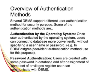 Overview of Authentication
Methods
Several DBMS support different user authentication
method for security purpose. Some of the
authentication methods are..
Authentication by the Operating System: Once
user authenticated by the operating system, users
can connect to database more conveniently, without
specifying a user name or password. (e.g. In
EDB/Postgres peer/ident authentication method use
for this purpose).
Password Authentication: Users are created with
some password in database and after assignment of
some set of privileges register user can
communicate with DBMS.
 