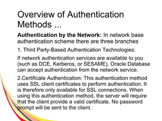 Overview of Authentication
Methods ...
Authentication by the Network: In network base
authentication scheme there are three branches
1. Third Party-Based Authentication Technologies:
If network authentication services are available to you
(such as DCE, Kerberos, or SESAME), Oracle Database
can accept authentication from the network service.
2.Certificate Authentication: This authentication method
uses SSL client certificates to perform authentication. It
is therefore only available for SSL connections. When
using this authentication method, the server will require
that the client provide a valid certificate. No password
prompt will be sent to the client.
 