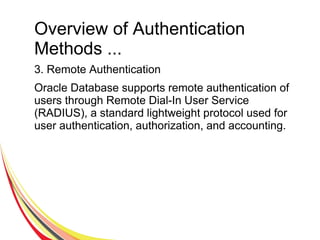 Overview of Authentication
Methods ...
3. Remote Authentication
Oracle Database supports remote authentication of
users through Remote Dial-In User Service
(RADIUS), a standard lightweight protocol used for
user authentication, authorization, and accounting.
 