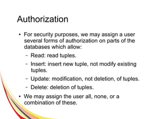 Authorization
● For security purposes, we may assign a user
several forms of authorization on parts of the
databases which allow:
– Read: read tuples.
– Insert: insert new tuple, not modify existing
tuples.
– Update: modification, not deletion, of tuples.
– Delete: deletion of tuples.
● We may assign the user all, none, or a
combination of these.
 