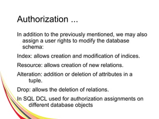 Authorization ...
In addition to the previously mentioned, we may also
assign a user rights to modify the database
schema:
Index: allows creation and modification of indices.
Resource: allows creation of new relations.
Alteration: addition or deletion of attributes in a
tuple.
Drop: allows the deletion of relations.
In SQL DCL used for authorization assignments on
different database objects
 
