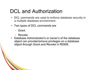 DCL and Authorization
● DCL commands are used to enforce database security in
a multiple database environment.
● Two types of DCL commands are
– Grant
– Revoke
● Database Administrator's or owner’s of the database
object can provide/remove privileges on a database
object through Grant and Revoke in RDMS.
 