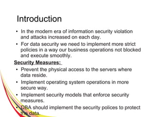 Introduction
● In the modern era of information security violation
and attacks increased on each day.
● For data security we need to implement more strict
policies in a way our business operations not blocked
and execute smoothly.
Security Measures:
● Prevent the physical access to the servers where
data reside.
● Implement operating system operations in more
secure way.
● Implement security models that enforce security
measures.
● DBA should implement the security polices to protect
the data.
 