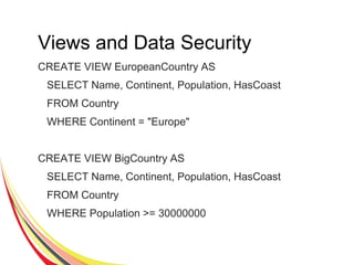 Views and Data Security
CREATE VIEW EuropeanCountry AS
SELECT Name, Continent, Population, HasCoast
FROM Country
WHERE Continent = "Europe"
CREATE VIEW BigCountry AS
SELECT Name, Continent, Population, HasCoast
FROM Country
WHERE Population >= 30000000
 