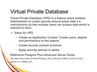 Virtual Private Database
Virtual Private Database (VPD) is a feature which enables
Administrator to create security around actual data (i.e
row/columns) so that multiple users can access data which is
relevant to them.
● Steps for VPD
– Create an Application Context: Create users, objects
and permissions on the objects.
– Create security policies functions
– Apply security policies to tables
Reference Postgres Plus Advanced Server Guide:
http://get.enterprisedb.com/docs/Postgres_Plus_Enterprise_Edition_Guide_v9.5.pdf
Section 9.11 DBMS_RLS
 