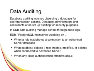 Data Auditing
Database auditing involves observing a database for
user/transaction actions. Database administrators and
consultants often set up auditing for security purposes.
In EDB data auditing manage control through audit logs.
EDB / PostgreSQL maintained Audit log on ..
● When a role establishes a connection to an Advanced
Server database
● What database objects a role creates, modifies, or deletes
when connected to Advanced Server.
● When any failed authentication attempts occur.
 