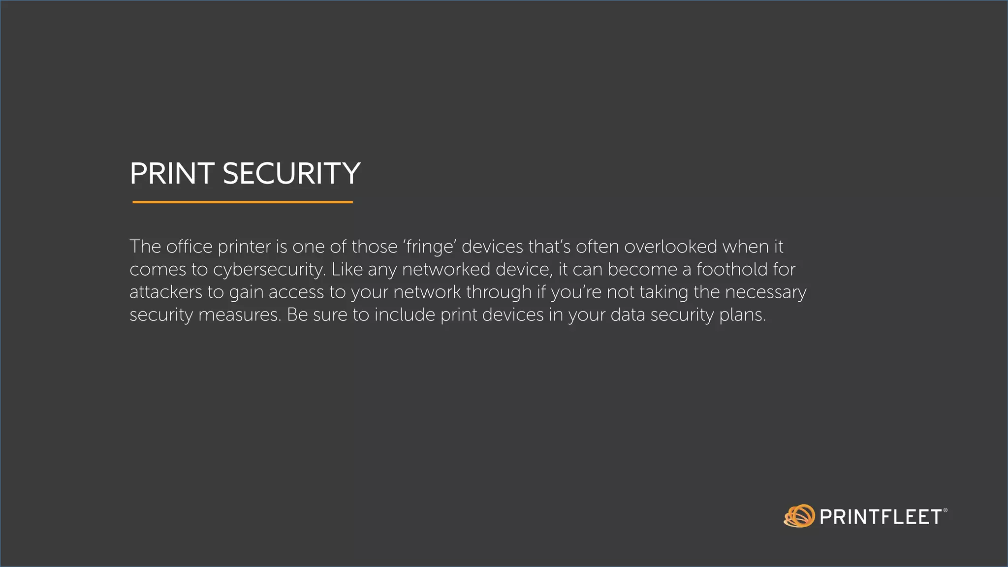 PRINT SECURITY
The office printer is one of those ‘fringe’ devices that’s often overlooked when it
comes to cybersecurity. Like any networked device, it can become a foothold for
attackers to gain access to your network through if you’re not taking the necessary
security measures. Be sure to include print devices in your data security plans.
 