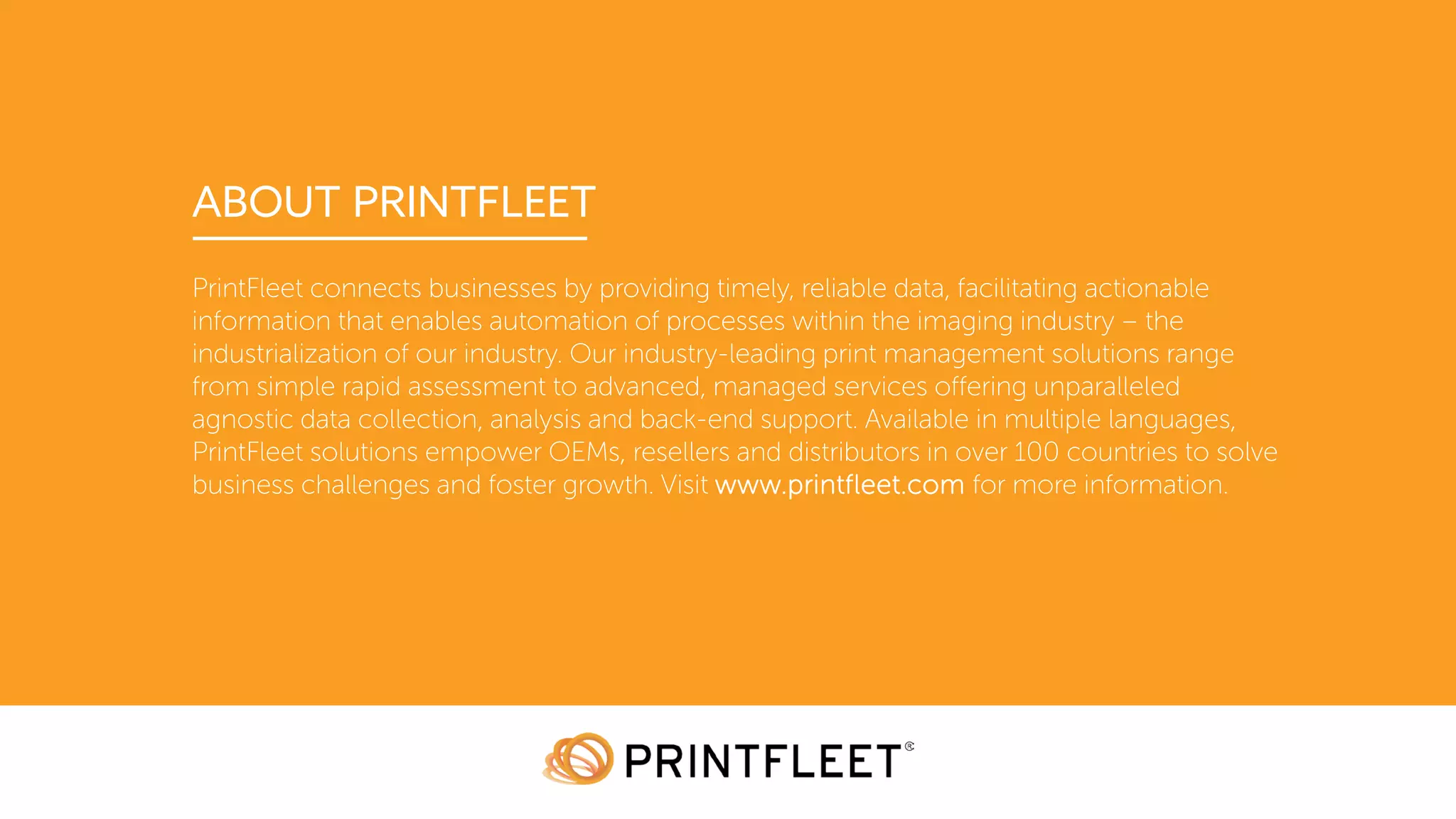 ABOUT PRINTFLEET
PrintFleet connects businesses by providing timely, reliable data, facilitating actionable
information that enables automation of processes within the imaging industry – the
industrialization of our industry. Our industry-leading print management solutions range
from simple rapid assessment to advanced, managed services offering unparalleled
agnostic data collection, analysis and back-end support. Available in multiple languages,
PrintFleet solutions empower OEMs, resellers and distributors in over 100 countries to solve
business challenges and foster growth. Visit www.printfleet.com for more information.
 