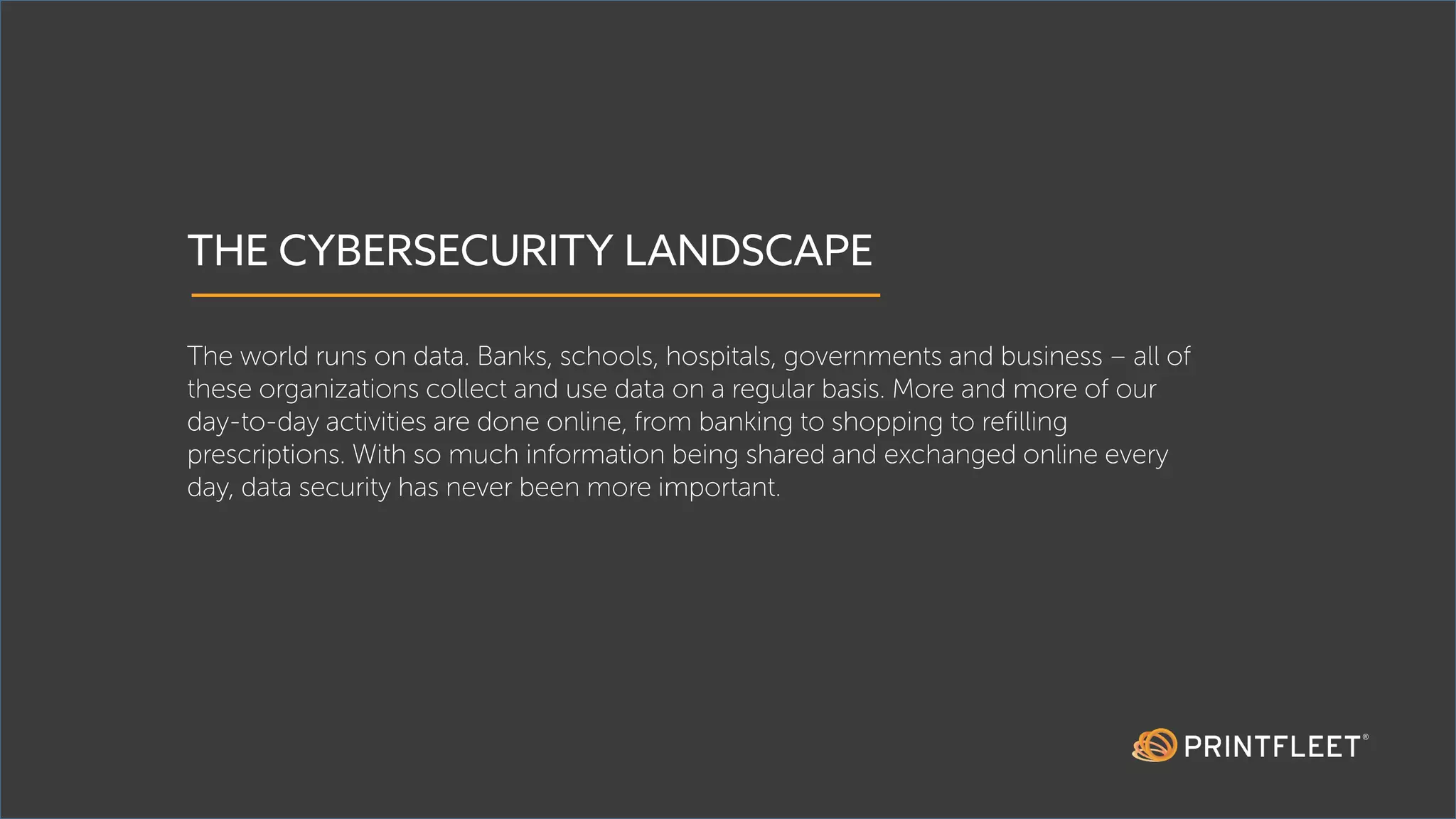 THE CYBERSECURITY LANDSCAPE
The world runs on data. Banks, schools, hospitals, governments and business – all of
these organizations collect and use data on a regular basis. More and more of our
day-to-day activities are done online, from banking to shopping to refilling
prescriptions. With so much information being shared and exchanged online every
day, data security has never been more important.
 