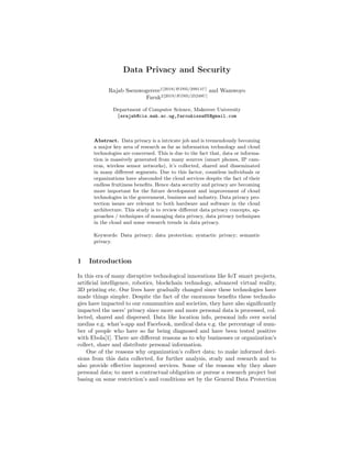Data Privacy and Security
Rajab Ssemwogerere1[2019/HD05/29911U]
and Wamwoyo
Faruk2[2019/HD05/25248U]
Department of Computer Science, Makerere University
{srajab@cis.mak.ac.ug,faroukissa85@gmail.com
Abstract. Data privacy is a intricate job and is tremendously becoming
a major key area of research as far as information technology and cloud
technologies are concerned. This is due to the fact that, data or informa-
tion is massively generated from many sources (smart phones, IP cam-
eras, wireless sensor networks), it’s collected, shared and disseminated
in many diﬀerent segments. Due to this factor, countless individuals or
organizations have absconded the cloud services despite the fact of their
endless fruitiness beneﬁts. Hence data security and privacy are becoming
more important for the future development and improvement of cloud
technologies in the government, business and industry. Data privacy pro-
tection issues are relevant to both hardware and software in the cloud
architecture. This study is to review diﬀerent data privacy concepts, ap-
proaches / techniques of managing data privacy, data privacy techniques
in the cloud and some research trends in data privacy.
Keywords: Data privacy; data protection; syntactic privacy; semantic
privacy.
1 Introduction
In this era of many disruptive technological innovations like IoT smart projects,
artiﬁcial intelligence, robotics, blockchain technology, advanced virtual reality,
3D printing etc. Our lives have gradually changed since these technologies have
made things simpler. Despite the fact of the enormous beneﬁts these technolo-
gies have impacted to our communities and societies, they have also signiﬁcantly
impacted the users’ privacy since more and more personal data is processed, col-
lected, shared and dispersed. Data like location info, personal info over social
medias e.g. what’s-app and Facebook, medical data e.g. the percentage of num-
ber of people who have so far being diagnosed and have been tested positive
with Ebola[1]. There are diﬀerent reasons as to why businesses or organization’s
collect, share and distribute personal information.
One of the reasons why organization’s collect data; to make informed deci-
sions from this data collected, for further analysis, study and research and to
also provide eﬀective improved services. Some of the reasons why they share
personal data; to meet a contractual obligation or pursue a research project but
basing on some restriction’s and conditions set by the General Data Protection
 