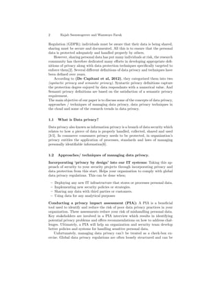 2 Rajab Ssemwogerere and Wamwoyo Faruk
Regulation (GDPR); individuals must be aware that their data is being shared,
sharing must be secure and documented. All this is to ensure that the personal
data is protected adequately and handled properly by others.
However, sharing personal data has put many individuals at risk, the research
community has therefore dedicated many eﬀorts in developing appropriate deﬁ-
nitions of privacy along with data protection techniques speciﬁcally targeted to
enforce them[2]. Several diﬀerent deﬁnitions of data privacy and techniques have
been deﬁned over years.
According to (De Capitani et al, 2012), they categorized them into two
(syntactic privacy and semantic privacy). Syntactic privacy deﬁnitions capture
the protection degree enjoyed by data respondants with a numerical value. And
Semanti privacy deﬁnitions are based on the satisfaction of a semantic privacy
requirement.
The main objective of our paper is to discuss some of the concepts of data privacy,
approaches / techniques of managing data privacy, data privacy techniques in
the cloud and some of the research trends in data privacy.
1.1 What is Data privacy?
Data privacy also known as information privacy is a branch of data security which
relates to how a pierce of data is properly handled, collected, shared and used
[3-5]. In commerce consumers privacy needs to be protected, in organization’s
privacy entitles the application of processes, standards and laws of managing
personally identiﬁable information[6].
1.2 Approaches/ techniques of managing data privacy.
Incorporating ‘privacy by design’ into our IT systems: Taking this ap-
proach of security to your security projects through incorporating privacy and
data protection from this start. Helps your organization to comply with global
data privacy regulations. This can be done when;
– Deploying any new IT infrastructure that stores or processes personal data.
– Implementing new security policies or strategies.
– Sharing any data with third parties or customers.
– Using data for any analytical purposes
Conducting a privacy impact assessment (PIA): A PIA is a beneﬁcial
tool used to identify and reduce the risk of poor data privacy practices in your
organization. These assessments reduce your risk of mishandling personal data.
Key stakeholders are involved in a PIA interview which results in identifying
potential privacy problems and oﬀers recommendations on how to address chal-
lenges. Ultimately, a PIA will help an organization and security team develop
better policies and systems for handling sensitive personal data.
Unfortunately, managing data privacy can’t be treated as a check-box ex-
ercise. Global data privacy regulations are often loosely structured and can be
 