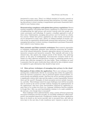 Data Privacy and Security 3
interpreted in many ways. There’s no deﬁned standard of security controls on
how an organization should handle personal data and privacy. In reality, manag-
ing data privacy is about creating a comprehensive governance framework that’s
suited to your business alone.
Demonstrating compliance with global data privacy regulations: Demon-
strating compliance with global data privacy regulations is a long-term outcome
of implementing the right privacy and security controls with your people, pro-
cesses, governance and technology. It requires a steadfast approach to each of
these areas. Unfortunately, managing data privacy can’t be treated as a check-
box exercise. Global data privacy regulations are often loosely structured and
can be interpreted in many ways. There’s no deﬁned standard of security con-
trols on how an organization should handle personal data and privacy. In reality,
managing data privacy is about creating a comprehensive governance framework
that’s suited to your business alone.
Data semantic and Data syntactic techniques: Data syntactic approaches
or techniques traditionally guarantee data protection preserving the truthful-
ness of the released information. Semantic approaches operate in scenarios; non-
interactive scenarios and interactive scenarios. They typically add noise to the
released data, this agitates the original content of the dataset, thus achieving
privacy at the price of truthfulness[2]. Non-interactive scenarios entail in the
release of a data collection and Interactive scenario in evaluating queries over a
private data collection managed by the data holder. These techniques are used
to guarantee that the query results plus those collected by data recipients cannot
be exploited to gain information that should be kept secret.
1.3 Data privacy techniques of managing data privacy in the cloud
Encryption of data within the application: This is one technique of imple-
menting data conﬁdentiality directly by encrypting data within the application.
From the end-user’s perspective, data is protected against external hackers, in-
ternal attacks and phishing attacks. And from the service providers perspective,
it signiﬁcantly reduces their risks and this makes it a joint responsibility between
them and the users[7]. Examples of cloud encryption services include; boxcryp-
tor, and uSav. This technique raised two major challenges; how will the encrypted
data be stored at the service provider without changing the implementation of
the applications? And since many functionalities supported by application re-
quire data to be in plain text form (e.g., language translation function available
in Google Doc). How can such functionalities continue to be made available to
the end-user, even though data is encrypted?
These challenges where addressed ﬁrstly, using a variety of format preserving
encryption techniques and then secondly, an extendible middleware called cloud-
protect was proposed respectively. Cloudprotect enables user-driven application
data to be stored on the service provider side in encrypted form, also adds an
extra layer to the user data. It also transforms users’ requests to operate on the
 