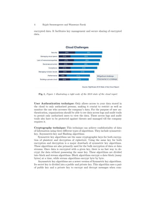 4 Rajab Ssemwogerere and Wamwoyo Faruk
encrypted data. It facilitates key management and secure sharing of encrypted
data.
Fig. 1. Figure 1 illustrating a right scale of the 2018 state of the cloud report
User Authentication technique: Only allows access to your data stored in
the cloud to only authorized persons, making it crucial to restrict as well as
monitor the one who accesses the company’s data. For the purpose of user au-
thentication, organizations should be able to see data access logs and audit trails
to permit only authorized users to view the data. These access logs and audit
trails also have to be protected against threats and managed till the company
requires it.
Cryptography technique: This technique can achieve conﬁdentiality of data
of information using three diﬀerent types of algorithms. They include symmetric-
key, Asymmetric-key and Hashing algorithms.
Symmetric key algorithms use the same cryptographic keys for both encryp-
tion of plaintext and decryption of ciphertext. Using the same key for both
encryption and decryption is a major drawback of symmetric key algorithms.
These algorithms are also primarily used for the bulk encryption of data or data
streams. Once data is encrypted with a given key, there is no fast way to de-
crypt the data without possessing the same key. These algorithms are divided
into block and stream algorithms. Block algorithms encrypt a data block (many
bytes) at a time, while stream algorithms encrypt byte by byte.
Asymmetric key algorithms are a newer version of Symmetric key algorithms.
Its secret key is divided into a public and private key. This algorithm uses a pair
of public key and a private key to encrypt and decrypt messages when com-
 