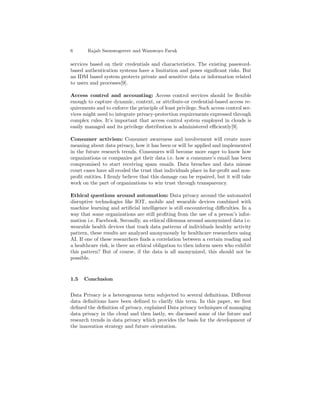 6 Rajab Ssemwogerere and Wamwoyo Faruk
services based on their credentials and characteristics. The existing password-
based authentication systems have a limitation and poses signiﬁcant risks. But
an IDM based system protects private and sensitive data or information related
to users and processes[9].
Access control and accounting: Access control services should be ﬂexible
enough to capture dynamic, context, or attribute-or credential-based access re-
quirements and to enforce the principle of least privilege. Such access control ser-
vices might need to integrate privacy-protection requirements expressed through
complex rules. It’s important that access control system employed in clouds is
easily managed and its privilege distribution is administered eﬃciently[9].
Consumer activism: Consumer awareness and involvement will create more
meaning about data privacy, how it has been or will be applied and implemented
in the future research trends. Consumers will become more eager to know how
organizations or companies got their data i.e. how a consumer’s email has been
compromised to start receiving spam emails. Data breaches and data misuse
court cases have all eroded the trust that individuals place in for-proﬁt and non-
proﬁt entities. I ﬁrmly believe that this damage can be repaired, but it will take
work on the part of organizations to win trust through transparency.
Ethical questions around automation: Data privacy around the automated
disruptive technologies like IOT, mobile and wearable devices combined with
machine learning and artiﬁcial intelligence is still encountering diﬃculties. In a
way that some organizations are still proﬁting from the use of a person’s infor-
mation i.e. Facebook. Secondly, an ethical dilemma around anonymized data i.e.
wearable health devices that track data patterns of individuals healthy activity
pattern, these results are analyzed anonymously by healthcare researchers using
AI. If one of these researchers ﬁnds a correlation between a certain reading and
a healthcare risk, is there an ethical obligation to then inform users who exhibit
this pattern? But of course, if the data is all anonymized, this should not be
possible.
1.5 Conclusion
Data Privacy is a heterogenous term subjected to several deﬁnitions. Diﬀerent
data deﬁnitions have been deﬁned to clarify this term. In this paper, we ﬁrst
deﬁned the deﬁnition of privacy, explained Data privacy techniques of managing
data privacy in the cloud and then lastly, we discussed some of the future and
research trends in data privacy which provides the basis for the development of
the innovation strategy and future orientation.
 