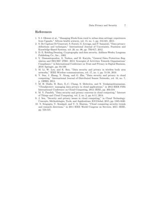 Data Privacy and Security 7
References
1. S. I. Okware et al., ”Managing Ebola from rural to urban slum settings: experiences
from Uganda,” African health sciences, vol. 15, no. 1, pp. 312-321, 2015.
2. S. De Capitani Di Vimercati, S. Foresti, G. Livraga, and P. Samarati, ”Data privacy:
deﬁnitions and techniques,” International Journal of Uncertainty, Fuzziness and
Knowledge-Based Systems, vol. 20, no. 06, pp. 793-817, 2012.
3. D. E. Robling Denning, Cryptography and data security. Addison-Wesley Longman
Publishing Co., Inc., 1982.
4. V. Diamantopoulou, A. Tsohou, and M. Karyda, ”General Data Protection Reg-
ulation and ISO/IEC 27001: 2013: Synergies of Activities Towards Organisations’
Compliance,” in International Conference on Trust and Privacy in Digital Business,
2019: Springer, pp. 94-109.
5. M. Li, W. Lou, and K. Ren, ”Data security and privacy in wireless body area
networks,” IEEE Wireless communications, vol. 17, no. 1, pp. 51-58, 2010.
6. Y. Sun, J. Zhang, Y. Xiong, and G. Zhu, ”Data security and privacy in cloud
computing,” International Journal of Distributed Sensor Networks, vol. 10, no. 7,
p. 190903, 2014.
7. M. H. Diallo, B. Hore, E.-C. Chang, S. Mehrotra, and N. Venkatasubramanian,
”Cloudprotect: managing data privacy in cloud applications,” in 2012 IEEE Fifth
International Conference on Cloud Computing, 2012: IEEE, pp. 303-310.
8. M. Y. Pandith, ”Data security and privacy concerns in cloud computing,” Internet
of Things and Cloud Computing, vol. 2, no. 2, pp. 6-11, 2014.
9. J. Sen, ”Security and privacy issues in cloud computing,” in Cloud Technology:
Concepts, Methodologies, Tools, and Applications: IGI Global, 2015, pp. 1585-1630.
10. S. Sengupta, V. Kaulgud, and V. S. Sharma, ”Cloud computing security–trends
and research directions,” in 2011 IEEE World Congress on Services, 2011: IEEE,
pp. 524-531.
 