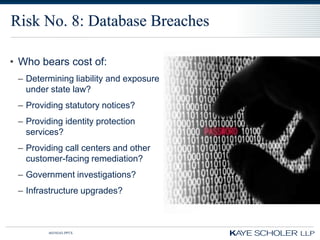 Risk No. 8: Database Breaches

• Who bears cost of:
 – Determining liability and exposure
   under state law?
 – Providing statutory notices?
 – Providing identity protection
   services?
 – Providing call centers and other
   customer-facing remediation?
 – Government investigations?
 – Infrastructure upgrades?



         60350343.PPTX
 