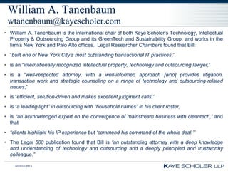 William A. Tanenbaum
 wtanenbaum@kayescholer.com
• William A. Tanenbaum is the international chair of both Kaye Scholer’s Technology, Intellectual
  Property & Outsourcing Group and its GreenTech and Sustainability Group, and works in the
  firm’s New York and Palo Alto offices. Legal Researcher Chambers found that Bill:
• “built one of New York City‟s most outstanding transactional IT practices,”
• is an “internationally recognized intellectual property, technology and outsourcing lawyer,”
• is a “well-respected attorney, with a well-informed approach [who] provides litigation,
  transaction work and strategic counseling on a range of technology and outsourcing-related
  issues,”
• is “efficient, solution-driven and makes excellent judgment calls,”
• is “a leading light” in outsourcing with “household names” in his client roster,
• is “an acknowledged expert on the convergence of mainstream business with cleantech,” and
  that
• “clients highlight his IP experience but „commend his command of the whole deal.‟”
• The Legal 500 publication found that Bill is “an outstanding attorney with a deep knowledge
  and understanding of technology and outsourcing and a deeply principled and trustworthy
  colleague.”

     60350343.PPTX
 