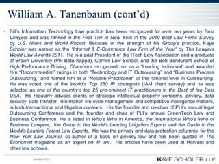 William A. Tanenbaum (cont’d)
• Bill’s Information Technology Law practice has been recognized for over ten years by Best
  Lawyers and was ranked in the First Tier in New York in the 2010 Best Law Firms Survey
  by U.S. News and World Report. Because of the strength of his Group’s practice, Kaye
  Scholer was named as the “Internet & E-Commerce Law Firm of the Year” by The Lawyers
  World Law Awards 2011. He is a past President of the ITech Law Association and a graduate
  of Brown University (Phi Beta Kappa), Cornell Law School, and the Bob Bondurant School of
  High Performance Driving. Chambers recognized him as a “Leading Individual” and awarded
  him “Recommended” ratings in both “Technology and IT Outsourcing” and “Business Process
  Outsourcing,” and named him as a “Notable Practitioner” at the national level in Outsourcing.
  He was voted one of the World‟s Top 250 IP strategists (IAM client survey) and he was
  selected as one of the country‟s top 25 pre-eminent IT practitioners in the Best of the Best
  USA. He regularly advises clients on strategic intellectual property concerns, privacy, data
  security, data transfer, information life cycle management and competitive intelligence matters,
  in both transactional and litigation contexts. His the founder and co-chair of PLI’s annual legal
  Outsourcing Conference and the founder and chair of PLI’s annual GreenTech Law and
  Business Conference. He is listed in Who‟s Who in America, the International Who‟s Who of
  Business Lawyers, the Guide to the World‟s Leading Litigation Experts and the Guide to the
  World‟s Leading Patent Law Experts. He was the privacy and data protection columnist for the
  New York Law Journal, co-author of a book on privacy law and has been quoted in The
  Economist magazine as an expert on IP law. His articles have been used at Harvard and
  other law schools.

             60350343.PPTX
 