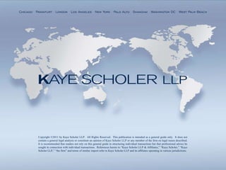 Chicago . Frankfurt . London . Los Angeles . New York . Palo Alto . Shanghai . Washington DC . West Palm Beach




           Copyright ©2011 by Kaye Scholer LLP. All Rights Reserved. This publication is intended as a general guide only. It does not
           contain a general legal analysis or constitute an opinion of Kaye Scholer LLP or any member of the firm on legal issues described.
           It is recommended that readers not rely on this general guide in structuring individual transactions but that professional advice be
           sought in connection with individual transactions. References herein to “Kaye Scholer LLP & Affiliates,” “Kaye Scholer,” “Kaye
           Scholer LLP,” “the firm” and terms of similar import refer to Kaye Scholer LLP and its affiliates operating in various jurisdictions.
 