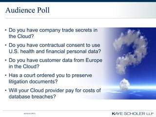 Audience Poll

• Do you have company trade secrets in
  the Cloud?
• Do you have contractual consent to use
  U.S. health and financial personal data?
• Do you have customer data from Europe
  in the Cloud?
• Has a court ordered you to preserve
  litigation documents?
• Will your Cloud provider pay for costs of
  database breaches?


        60350343.PPTX
 