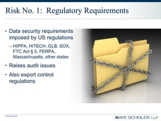 Risk No. 1: Regulatory Requirements

• Data security requirements
  imposed by US regulations
   – HIPPA, HITECH, GLB, SOX,
     FTC Act § 5, FERPA,
     Massachusetts, other states
• Raises audit issues
• Also export control
  regulations




60350343.PPTX
 