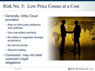Risk No. 5: Low Price Comes at a Cost
• Generally, Utility Cloud
  providers:
 – Rely on third party platforms
   and software
 – Use one-sided contracts
 – No ability to negotiate stronger
   protections
 – No service levels
 – Disclaim liability
• Conclusion: may not meet
  customer’s legal
  obligations
         60350343.PPTX
 