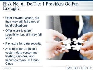 Risk No. 6. Do Tier 1 Providers Go Far
Enough?
• Offer Private Clouds, but
  they may still fall short of
  legal obligations
• Offer more location
  specificity, but still may fall
  short
• Pay extra for data security
• At some point, tips into
  custom data center and
  hosting services, and
  becomes more ITO than
  Cloud
60350343.PPTX
 