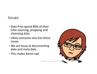 Issues
• Data Pros spend 80% of their
time sourcing, prepping and
cleansing data
• Likely everyone else has these
issues
• We are lousy at documenting
data and meta data
• This makes Karen sad
Karen Lopez - www.datamodel.com - @datachick
 