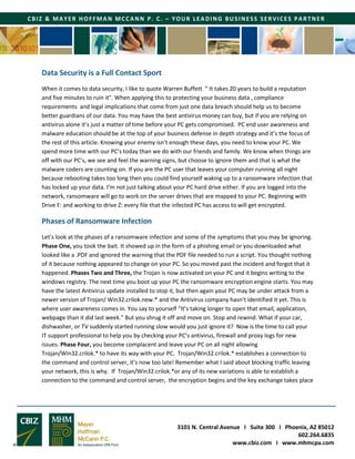 3101 N. Central Avenue I Suite 300 I Phoenix, AZ 85012
602.264.6835
www.cbiz.com I www.mhmcpa.com
CBIZ & MAYER HOFFMAN MCCANN P. C. – YOUR LEADING BUSINESS SERVICES PARTNER
Data Security is a Full Contact Sport
When it comes to data security, I like to quote Warren Buffett “ It takes 20 years to build a reputation
and five minutes to ruin it”. When applying this to protecting your business data , compliance
requirements and legal implications that come from just one data breach should help us to become
better guardians of our data. You may have the best antivirus money can buy, but if you are relying on
antivirus alone it’s just a matter of time before your PC gets compromised. PC end user awareness and
malware education should be at the top of your business defense in depth strategy and it’s the focus of
the rest of this article. Knowing your enemy isn’t enough these days, you need to know your PC. We
spend more time with our PC’s today than we do with our friends and family. We know when things are
off with our PC’s, we see and feel the warning signs, but choose to ignore them and that is what the
malware coders are counting on. If you are the PC user that leaves your computer running all night
because rebooting takes too long then you could find yourself waking up to a ransomware infection that
has locked up your data. I’m not just talking about your PC hard drive either. If you are logged into the
network, ransomware will go to work on the server drives that are mapped to your PC. Beginning with
Drive F: and working to drive Z: every file that the infected PC has access to will get encrypted.
Phases of Ransomware Infection
Let’s look at the phases of a ransomware infection and some of the symptoms that you may be ignoring.
Phase One, you took the bait. It showed up in the form of a phishing email or you downloaded what
looked like a .PDF and ignored the warning that the PDF file needed to run a script. You thought nothing
of it because nothing appeared to change on your PC. So you moved past the incident and forgot that it
happened. Phases Two and Three, the Trojan is now activated on your PC and it begins writing to the
windows registry. The next time you boot up your PC the ransomware encryption engine starts. You may
have the latest Antivirus update installed to stop it, but then again your PC may be under attack from a
newer version of Trojan/ Win32.crilok.new.* and the Antivirus company hasn’t identified it yet. This is
where user awareness comes in. You say to yourself “It’s taking longer to open that email, application,
webpage than it did last week.” But you shrug it off and move on. Stop and rewind. What if your car,
dishwasher, or TV suddenly started running slow would you just ignore it? Now is the time to call your
IT support professional to help you by checking your PC’s antivirus, firewall and proxy logs for new
issues. Phase Four, you become complacent and leave your PC on all night allowing
Trojan/Win32.crilok.* to have its way with your PC. Trojan/Win32.crilok.* establishes a connection to
the command and control server, it’s now too late! Remember what I said about blocking traffic leaving
your network, this is why. If Trojan/Win32.crilok.*or any of its new variations is able to establish a
connection to the command and control server, the encryption begins and the key exchange takes place
 