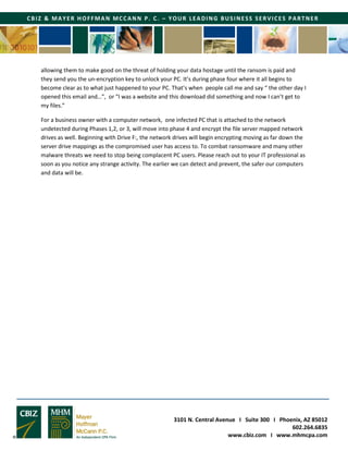 3101 N. Central Avenue I Suite 300 I Phoenix, AZ 85012
602.264.6835
www.cbiz.com I www.mhmcpa.com
CBIZ & MAYER HOFFMAN MCCANN P. C. – YOUR LEADING BUSINESS SERVICES PARTNER
allowing them to make good on the threat of holding your data hostage until the ransom is paid and
they send you the un-encryption key to unlock your PC. It’s during phase four where it all begins to
become clear as to what just happened to your PC. That’s when people call me and say “ the other day I
opened this email and…”, or “I was a website and this download did something and now I can’t get to
my files.”
For a business owner with a computer network, one infected PC that is attached to the network
undetected during Phases 1,2, or 3, will move into phase 4 and encrypt the file server mapped network
drives as well. Beginning with Drive F:, the network drives will begin encrypting moving as far down the
server drive mappings as the compromised user has access to. To combat ransomware and many other
malware threats we need to stop being complacent PC users. Please reach out to your IT professional as
soon as you notice any strange activity. The earlier we can detect and prevent, the safer our computers
and data will be.
 