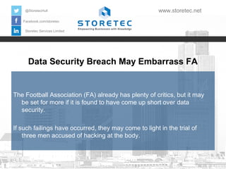 @StoretecHull

www.storetec.net

Facebook.com/storetec
Storetec Services Limited

Data Security Breach May Embarrass FA

The Football Association (FA) already has plenty of critics, but it may
be set for more if it is found to have come up short over data
security.
If such failings have occurred, they may come to light in the trial of
three men accused of hacking at the body.

 