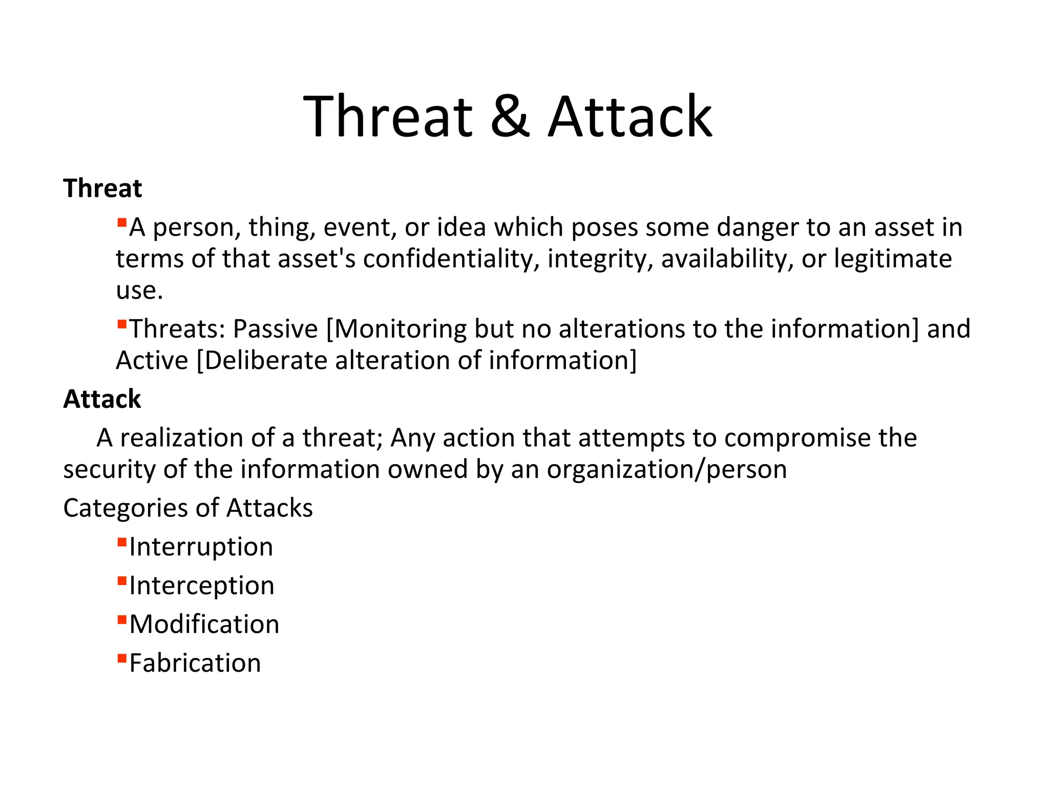 Threat & Attack
Threat
A person, thing, event, or idea which poses some danger to an asset in
terms of that asset's confidentiality, integrity, availability, or legitimate
use.
Threats: Passive [Monitoring but no alterations to the information] and
Active [Deliberate alteration of information]
Attack
A realization of a threat; Any action that attempts to compromise the
security of the information owned by an organization/person
Categories of Attacks
Interruption
Interception
Modification
Fabrication
 