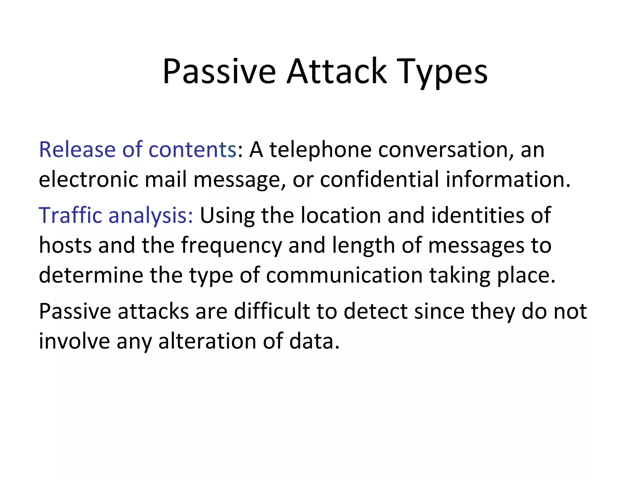 Passive Attack Types
Release of contents: A telephone conversation, an
electronic mail message, or confidential information.
Traffic analysis: Using the location and identities of
hosts and the frequency and length of messages to
determine the type of communication taking place.
Passive attacks are difficult to detect since they do not
involve any alteration of data.
 