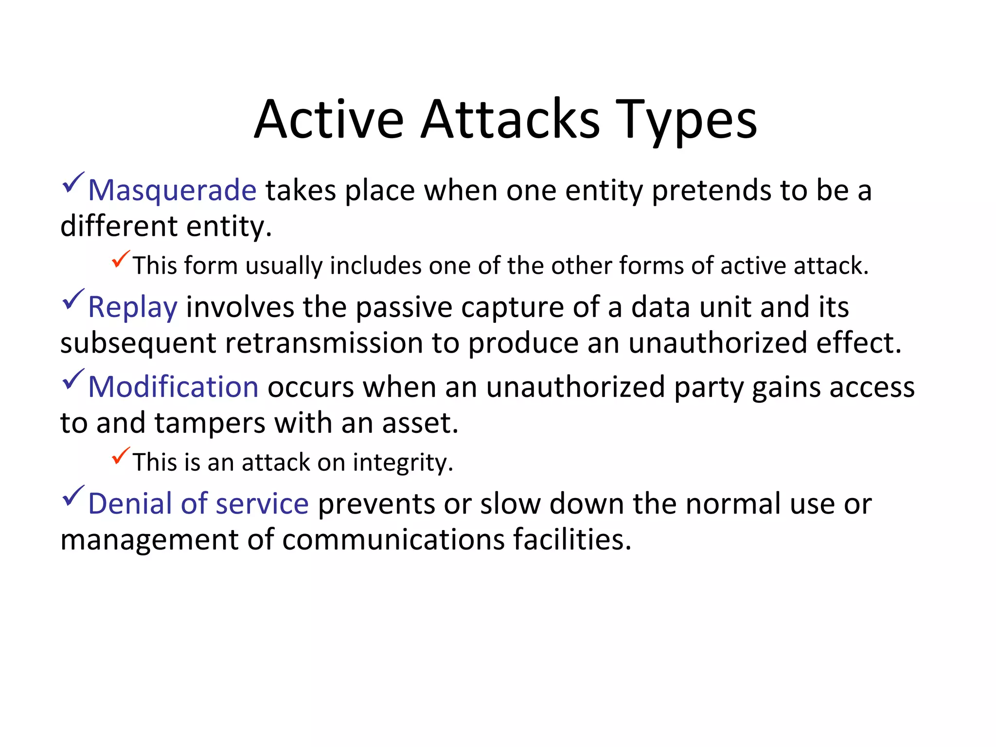 Active Attacks Types
Masquerade takes place when one entity pretends to be a
different entity.
This form usually includes one of the other forms of active attack.
Replay involves the passive capture of a data unit and its
subsequent retransmission to produce an unauthorized effect.
Modification occurs when an unauthorized party gains access
to and tampers with an asset.
This is an attack on integrity.
Denial of service prevents or slow down the normal use or
management of communications facilities.
 