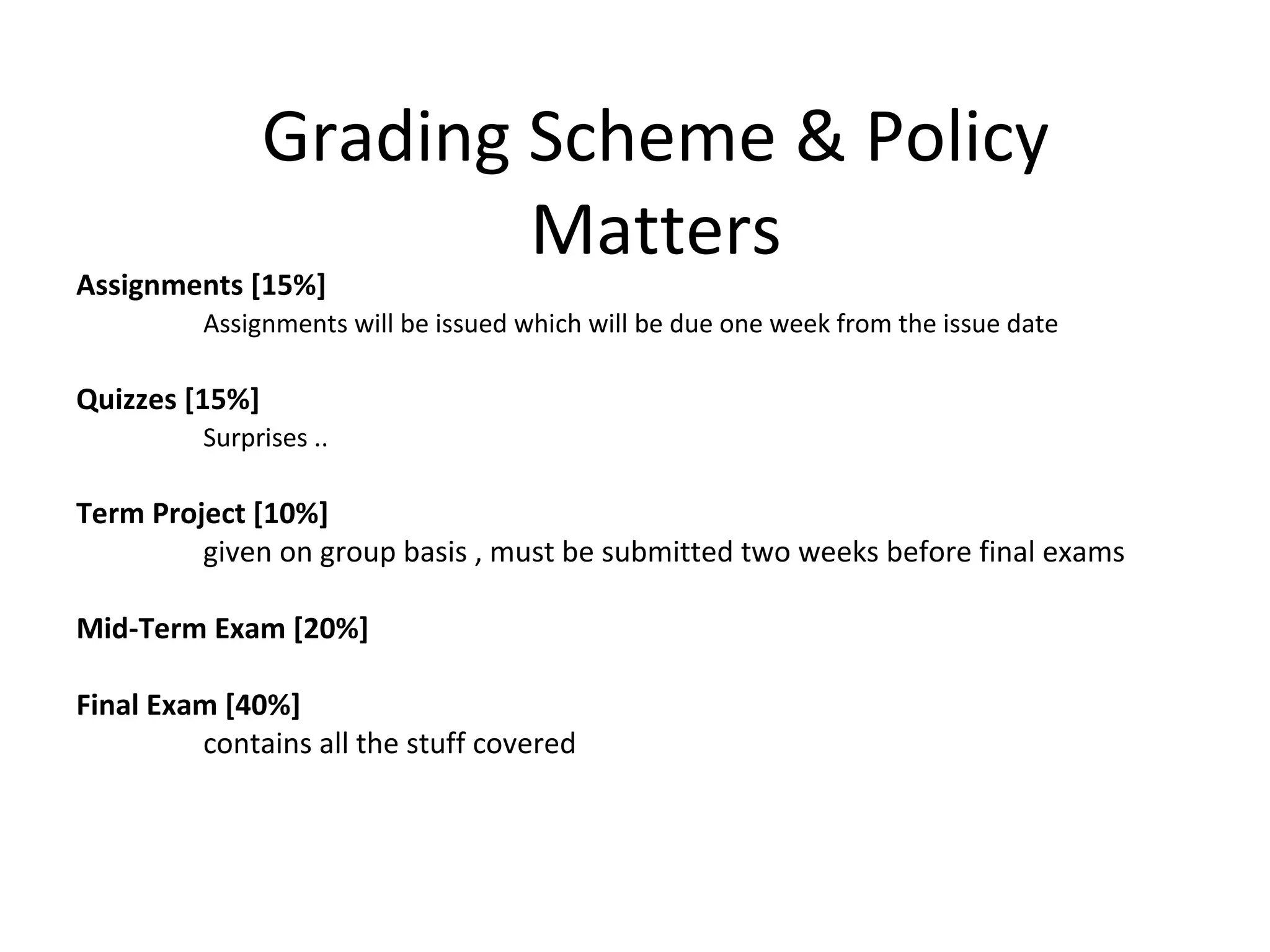 Grading Scheme & Policy
Matters
Assignments [15%]
Assignments will be issued which will be due one week from the issue date
Quizzes [15%]
Surprises ..
Term Project [10%]
given on group basis , must be submitted two weeks before final exams
Mid-Term Exam [20%]
Final Exam [40%]
contains all the stuff covered
 