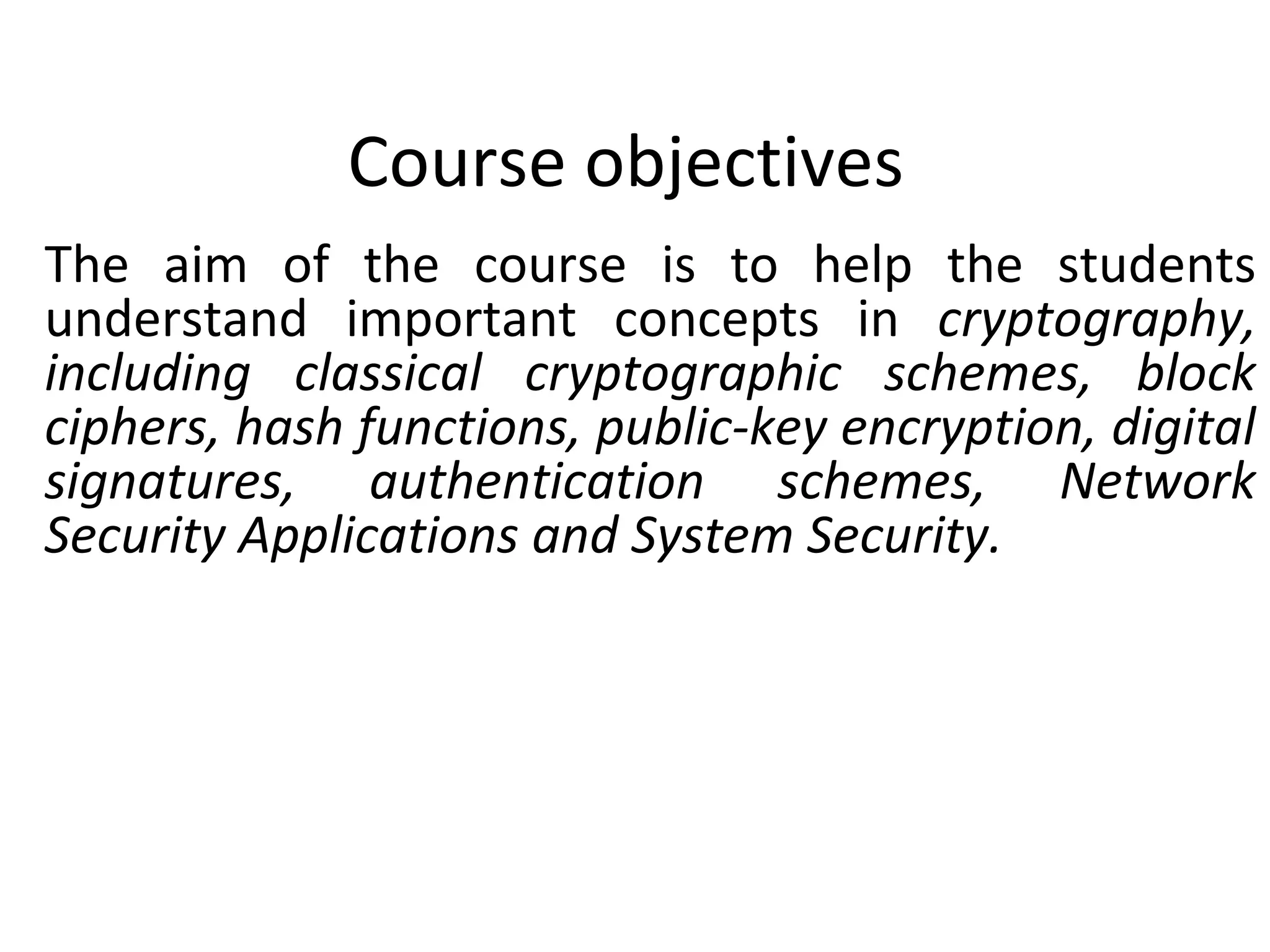Course objectives
The aim of the course is to help the students
understand important concepts in cryptography,
including classical cryptographic schemes, block
ciphers, hash functions, public-key encryption, digital
signatures, authentication schemes, Network
Security Applications and System Security.
 