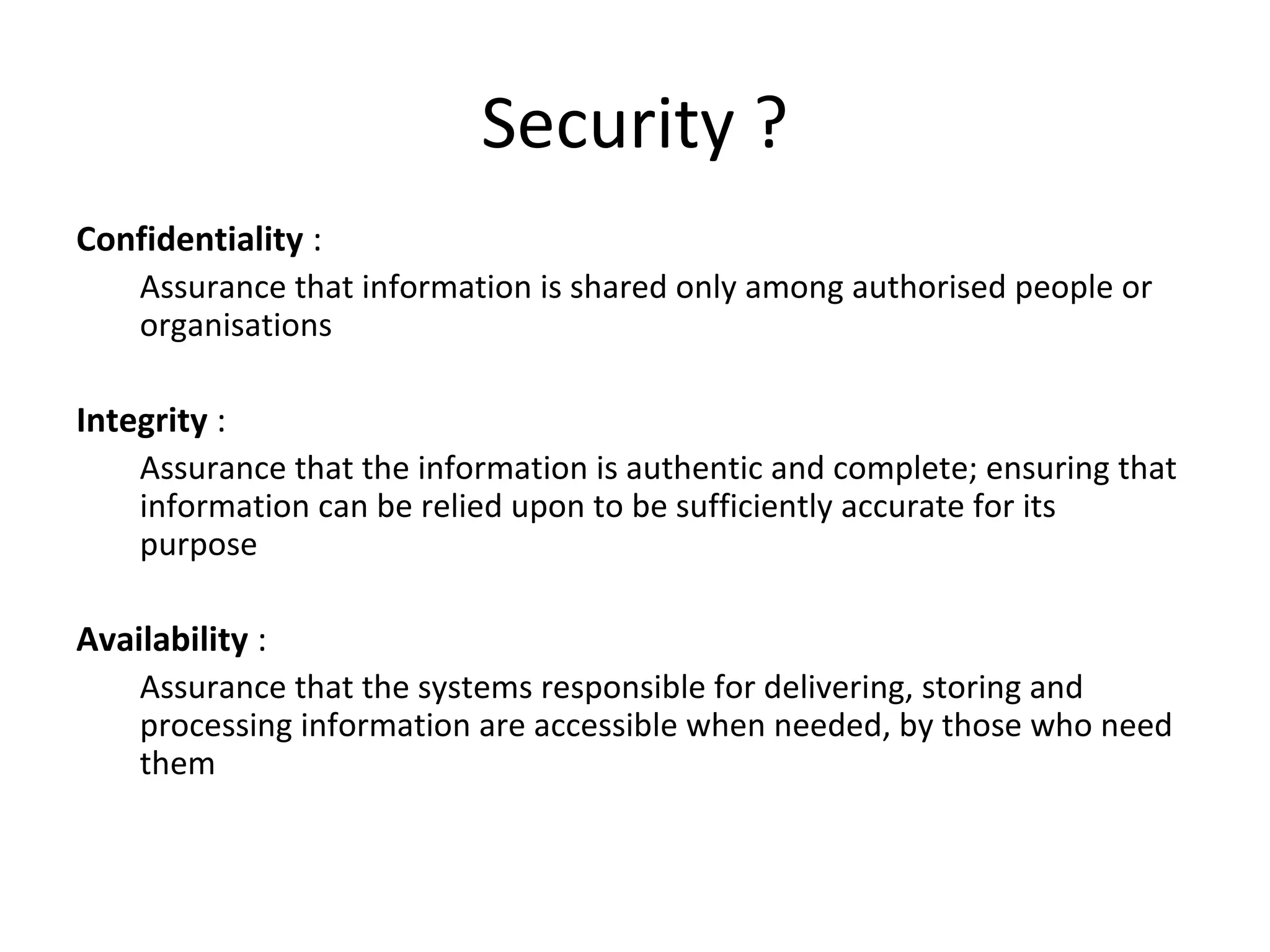 Security ?
Confidentiality :
Assurance that information is shared only among authorised people or
organisations
Integrity :
Assurance that the information is authentic and complete; ensuring that
information can be relied upon to be sufficiently accurate for its
purpose
Availability :
Assurance that the systems responsible for delivering, storing and
processing information are accessible when needed, by those who need
them
 