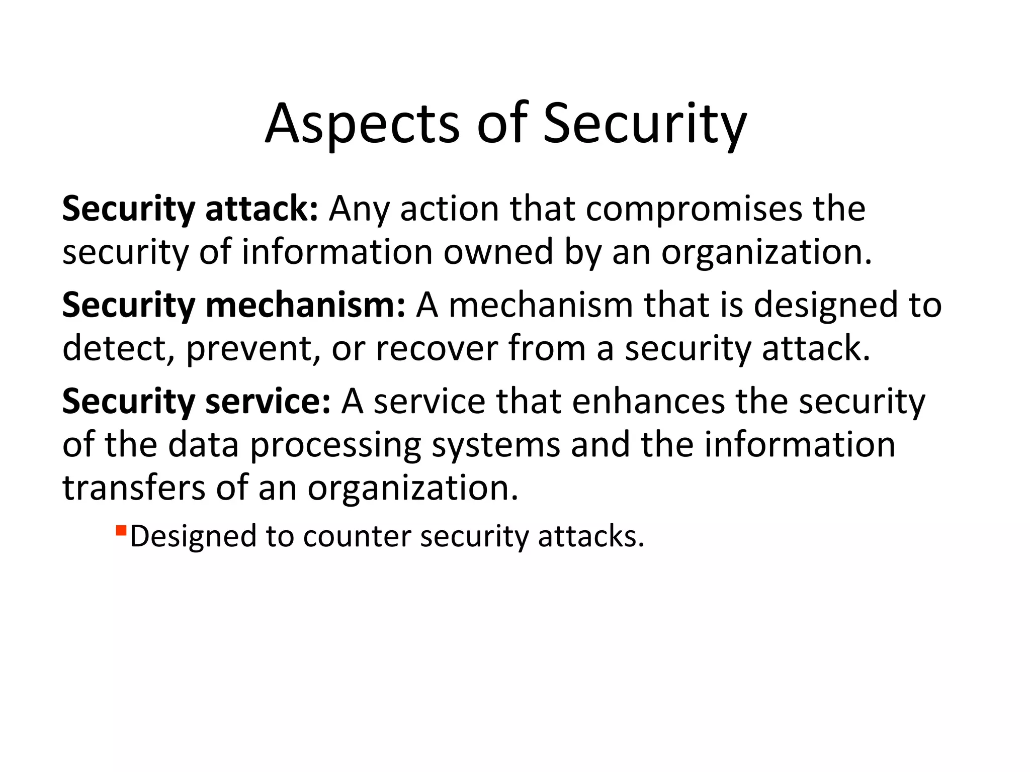 Aspects of Security
Security attack: Any action that compromises the
security of information owned by an organization.
Security mechanism: A mechanism that is designed to
detect, prevent, or recover from a security attack.
Security service: A service that enhances the security
of the data processing systems and the information
transfers of an organization.
Designed to counter security attacks.
 
