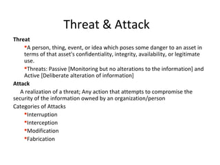 Threat & Attack
Threat
A person, thing, event, or idea which poses some danger to an asset in
terms of that asset's confidentiality, integrity, availability, or legitimate
use.
Threats: Passive [Monitoring but no alterations to the information] and
Active [Deliberate alteration of information]
Attack
A realization of a threat; Any action that attempts to compromise the
security of the information owned by an organization/person
Categories of Attacks
Interruption
Interception
Modification
Fabrication
 