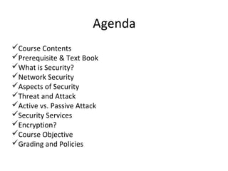 Agenda
Course Contents
Prerequisite & Text Book
What is Security?
Network Security
Aspects of Security
Threat and Attack
Active vs. Passive Attack
Security Services
Encryption?
Course Objective
Grading and Policies
 