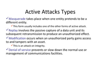 Active Attacks Types
Masquerade takes place when one entity pretends to be a
different entity.
This form usually includes one of the other forms of active attack.
Replay involves the passive capture of a data unit and its
subsequent retransmission to produce an unauthorized effect.
Modification occurs when an unauthorized party gains access
to and tampers with an asset.
This is an attack on integrity.
Denial of service prevents or slow down the normal use or
management of communications facilities.
 